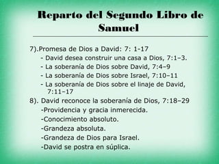 Reparto del Segundo Libro de
            Samuel
7).Promesa de Dios a David: 7: 1-17
    - David desea construir una casa a Dios, 7:1–3.
    - La soberanía de Dios sobre David, 7:4–9
    - La soberanía de Dios sobre Israel, 7:10–11
    - La soberanía de Dios sobre el linaje de David,
       7:11–17
8). David reconoce la soberanía de Dios, 7:18–29
    -Providencia y gracia inmerecida.
    -Conocimiento absoluto.
    -Grandeza absoluta.
    -Grandeza de Dios para Israel.
    -David se postra en súplica.
 