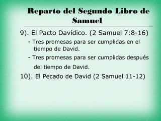 Reparto del Segundo Libro de
            Samuel
9). El Pacto Davídico. (2 Samuel 7:8-16)
  - Tres promesas para ser cumplidas en el
    tiempo de David.
  - Tres promesas para ser cumplidas después
    del tiempo de David.
10). El Pecado de David (2 Samuel 11-12)
 