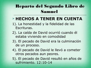 Reparto del Segundo Libro de
              Samuel
   HECHOS A TENER EN CUENTA
1). La honestidad y la fidelidad de las
  Escrituras.
2). La caída de David ocurrió cuando él
  estaba viviendo en comodidad
3). El pecado de David era la culminación
  de un proceso.
4). El pecado de David le llevó a cometer
  otros pecados aun peores.
5). El pecado de David resultó en años de
  sufrimiento. 12:10-14
 