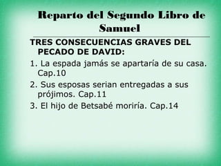Reparto del Segundo Libro de
           Samuel
TRES CONSECUENCIAS GRAVES DEL
  PECADO DE DAVID:
1. La espada jamás se apartaría de su casa.
  Cap.10
2. Sus esposas serian entregadas a sus
  prójimos. Cap.11
3. El hijo de Betsabé moriría. Cap.14
 