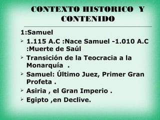 CONTEXTO HISTORICO Y
       CONTENIDO
1:Samuel
 1.115 A.C :Nace Samuel -1.010 A.C
  :Muerte de Saúl
 Transición de la Teocracia a la
  Monarquía .
 Samuel: Último Juez, Primer Gran
  Profeta .
 Asiria , el Gran Imperio .

 Egipto ,en Declive.
 