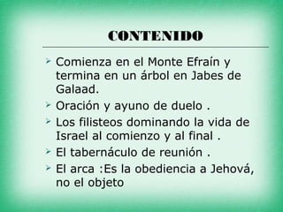 CONTENIDO
   Comienza en el Monte Efraín y
    termina en un árbol en Jabes de
    Galaad.
   Oración y ayuno de duelo .
   Los filisteos dominando la vida de
    Israel al comienzo y al final .
   El tabernáculo de reunión .
   El arca :Es la obediencia a Jehová,
    no el objeto
 