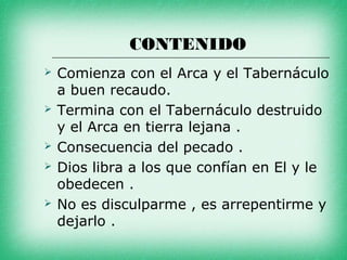 CONTENIDO
   Comienza con el Arca y el Tabernáculo
    a buen recaudo.
   Termina con el Tabernáculo destruido
    y el Arca en tierra lejana .
   Consecuencia del pecado .
   Dios libra a los que confían en El y le
    obedecen .
   No es disculparme , es arrepentirme y
    dejarlo .
 