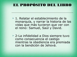 EL PROPÓSITO DEL LIBRO


   1. Relatar el establecimiento de la
    monarquía, y narrar la historia de las
    vidas que más tuvieron que ver con
    el reino: Samuel, Saúl y David.

   2-La infidelidad a Dios siempre tuvo
    como consecuencia el castigo
    mientras la obediencia era premiada
    con la bendición de Jehová.
 