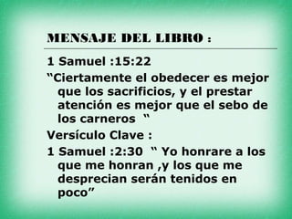 MENSAJE DEL LIBRO :
1 Samuel :15:22
“Ciertamente el obedecer es mejor
  que los sacrificios, y el prestar
  atención es mejor que el sebo de
  los carneros “
Versículo Clave :
1 Samuel :2:30 “ Yo honrare a los
  que me honran ,y los que me
  desprecian serán tenidos en
  poco”
 