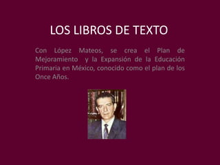 LOS LIBROS DE TEXTO Con López Mateos, se crea el Plan de Mejoramiento  y la Expansión de la Educación Primaria en México, conocido como el plan de los Once Años. 