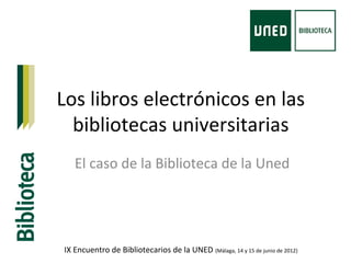 Los libros electrónicos en las 
bibliotecas universitarias 
El caso de la Biblioteca de la Uned 
IX Encuentro de Bibliotecarios de la UNED (Málaga, 14 y 15 de junio de 2012) 
 