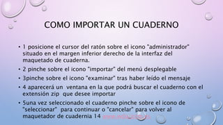 COMO IMPORTAR UN CUADERNO 
• 1 posicione el cursor del ratón sobre el icono "administrador" 
situado en el margen inferior derecho de la interfaz del 
maquetado de cuaderna. 
• 2 pinche sobre el icono "importar" del menú desplegable 
• 3pinche sobre el icono "examinar" tras haber leído el mensaje 
• 4 aparecerá un ventana en la que podrá buscar el cuaderno con el 
extensión zip que desee importar 
• 5una vez seleccionado el cuaderno pinche sobre el icono de 
"seleccionar" para continuar o "cancelar" para volver al 
maquetador de cuadernia 14 www.wdu.jccm.es 
 