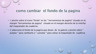 • 1 pinche sobre el icono "fondo" en las " herramientas de pagina" situado en el, 
margen "herramientas de pagina" situado en el margen derecho de la interfaz 
del maquetador de cuaderna 
• 2 seleccione el fondo de la pagina que desee de la galería y pinche sobre " 
aceptar " para cambiarlo o " cancelar " para volcar al maquetado de cuaderna 
 