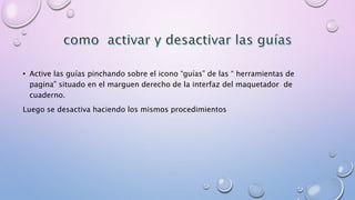 • Active las guías pinchando sobre el icono “guías” de las “ herramientas de 
pagina” situado en el marguen derecho de la interfaz del maquetador de 
cuaderno. 
Luego se desactiva haciendo los mismos procedimientos 
 