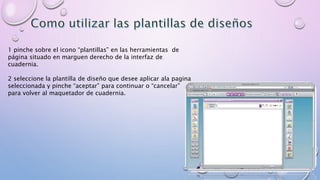 1 pinche sobre el icono “plantillas” en las herramientas de 
página situado en marguen derecho de la interfaz de 
cuadernia. 
2 seleccione la plantilla de diseño que desee aplicar ala pagina 
seleccionada y pinche “aceptar” para continuar o “cancelar” 
para volver al maquetador de cuadernia. 
 