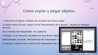 1 seleccione el objeto u objetos de escenario que desea copiar 
2 pinche sobre el icono “copiar” en las “herramientas de la pagina “ situada en marguen 
derecho 
De la interfaz del maquetador de cuadernia 
3 diríjase, si es necesario ala pagina en que desea copiar los objetos 
Seleccionados recuerde: “herramientas de maquetador ”en 
el marguen superior de la interfaz del maquetador del cuaderno 
 