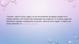 4 pinche sobre el icono “pegar” en las herramientas de pagina situado en el 
margen derecho del interfaz del maquetador de cuadernia. Si no desea pegar los 
elementos copiados simplemente no pinche sobre el icono “pegar” o realice una 
nueva selección.15 www.educa.jccm.es 
 