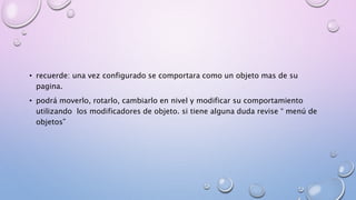 • recuerde: una vez configurado se comportara como un objeto mas de su 
pagina. 
• podrá moverlo, rotarlo, cambiarlo en nivel y modificar su comportamiento 
utilizando los modificadores de objeto. si tiene alguna duda revise “ menú de 
objetos” 
 