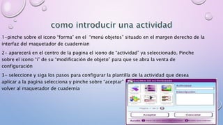 1-pinche sobre el icono “forma” en el “menú objetos” situado en el margen derecho de la 
interfaz del maquetador de cuadernian 
2- aparecerá en el centro de la pagina el icono de “actividad” ya seleccionado. Pinche 
sobre el icono “i” de su “modificación de objeto” para que se abra la venta de 
configuración 
3- seleccione y siga los pasos para configurar la plantilla de la actividad que desea 
aplicar a la pagina selecciona y pinche sobre “aceptar” para continuar o “cancelar” para 
volver al maquetador de cuadernia 
 