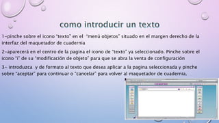 1-pinche sobre el icono “texto” en el “menú objetos” situado en el margen derecho de la 
interfaz del maquetador de cuadernia 
2-aparecerá en el centro de la pagina el icono de “texto” ya seleccionado. Pinche sobre el 
icono “i” de su “modificación de objeto” para que se abra la venta de configuración 
3- introduzca y de formato al texto que desea aplicar a la pagina seleccionada y pinche 
sobre “aceptar” para continuar o “cancelar” para volver al maquetador de cuadernia. 
 