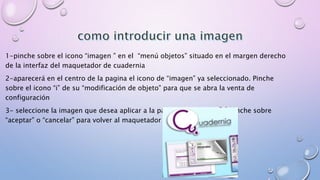 1-pinche sobre el icono “imagen ” en el “menú objetos” situado en el margen derecho 
de la interfaz del maquetador de cuadernia 
2-aparecerá en el centro de la pagina el icono de “imagen” ya seleccionado. Pinche 
sobre el icono “i” de su “modificación de objeto” para que se abra la venta de 
configuración 
3- seleccione la imagen que desea aplicar a la pagina seleccionada y pinche sobre 
“aceptar” o “cancelar” para volver al maquetador de cuadernia 
 