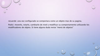 recuerde: una vez configurado se comportara como un objeto mas de su pagina. 
Podrá moverlo, rotarlo, cambiarlo de nivel y modificar su comportamiento utilizando los 
modificadores de objeto. Si tiene alguna duda revise “menú de objetos” 
 