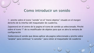 1- pinche sobre el icono “sonido” en el “menú objetos” situado en el margen 
derecho de la interfaz del maquetador de cuadernia. 
2aparecerá en el centro de la pagina el icono de sonido ya seleccionado. Pinché 
sobre el icono “i” de su modificador de objetos para que se abra la ventana de 
configuración 
3selecciona el sonido que desea aplicar ala pagina seleccionada y pinche sobre 
“aceptar” para continuar “o cancelar “ para volver al maquetador de cuaderno 
 