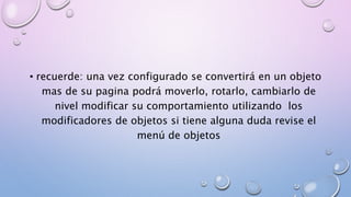 • recuerde: una vez configurado se convertirá en un objeto 
mas de su pagina podrá moverlo, rotarlo, cambiarlo de 
nivel modificar su comportamiento utilizando los 
modificadores de objetos si tiene alguna duda revise el 
menú de objetos 
 