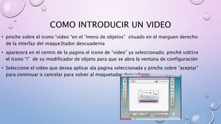 COMO INTRODUCIR UN VIDEO 
• pinche sobre el icono “video “en el “menú de objetos” situado en el marguen derecho 
de la interfaz del maque3tador descuaderna 
• aparecerá en el centro de la pagina el icono de “video” ya seleccionado. pinché sob5re 
el icono “i” de su modificador de objeto para que se abra la ventana de configuración 
• Seleccione el video que desea aplicar ala pagina seleccionada y pinche sobre “aceptar” 
para continuar o cancelar para volver al maquetador decuaderno 
 