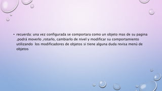 • recuerda: una vez configurada se comportara como un objeto mas de su pagina 
.podrá moverlo ,rotarlo, cambiarlo de nivel y modificar su comportamiento 
utilizando los modificadores de objetos si tiene alguna duda revisa menú de 
objetos 
 