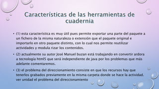 • (1) esta característica es muy útil pues permite exportar una parte del paquete a 
un fichero de la misma naturaleza o extensión que el paquete original e 
importarlo en otro paquete distinto, con lo cual nos permite reutilizar 
actividades y modula rizar los contenidos. 
• (2) actualmente su autor José Manuel buzan está trabajando en convertir ardora 
a tecnología html5 que será independiente de java por los problemas que más 
adelante comentaremos. 
• (3) el problema del direccionamiento consiste en que los recursos hay que 
tenerlos grabados previamente en la misma carpeta donde se hace la actividad. 
ver unidad el problema del direccionamiento 
 