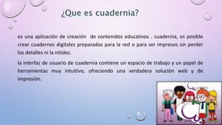 es una aplicación de creación de contenidos educativos . cuadernia, es posible 
crear cuadernos digitales preparados para la red o para ser impresos sin perder 
los detalles ni la nitidez. 
la interfaz de usuario de cuadernia contiene un espacio de trabajo y un papel de 
herramientas muy intuitivo, ofreciendo una verdadera solución web y de 
impresión. 
 