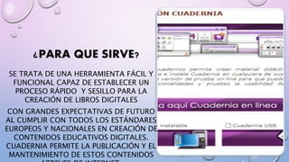 ¿PARA QUE SIRVE? 
SE TRATA DE UNA HERRAMIENTA FÁCIL Y 
FUNCIONAL CAPAZ DE ESTABLECER UN 
PROCESO RÁPIDO Y SESILLO PARA LA 
CREACIÓN DE LIBROS DIGITALES 
CON GRANDES EXPECTATIVAS DE FUTURO 
AL CUMPLIR CON TODOS LOS ESTÁNDARES 
EUROPEOS Y NACIONALES EN CREACIÓN DE 
CONTENIDOS EDUCATIVOS DIGITALES. 
CUADERNIA PERMITE LA PUBLICACIÓN Y EL 
MANTENIMIENTO DE ESTOS CONTENIDOS 
ATREVES DE INTERNET. 
 