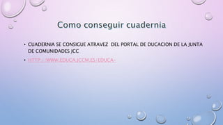 • CUADERNIA SE CONSIGUE ATRAVEZ DEL PORTAL DE DUCACION DE LA JUNTA 
DE COMUNIDADES JCC 
• HTTP://WWW.EDUCA.JCCM.ES/EDUCA- 
 
