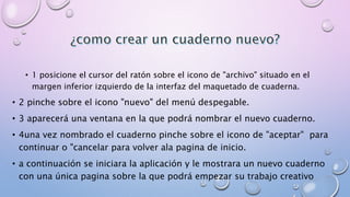 • 1 posicione el cursor del ratón sobre el icono de "archivo" situado en el 
margen inferior izquierdo de la interfaz del maquetado de cuaderna. 
• 2 pinche sobre el icono "nuevo" del menú despegable. 
• 3 aparecerá una ventana en la que podrá nombrar el nuevo cuaderno. 
• 4una vez nombrado el cuaderno pinche sobre el icono de "aceptar" para 
continuar o "cancelar para volver ala pagina de inicio. 
• a continuación se iniciara la aplicación y le mostrara un nuevo cuaderno 
con una única pagina sobre la que podrá empezar su trabajo creativo 
 