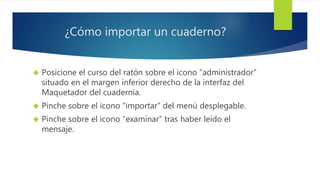 ¿Cómo importar un cuaderno? 
 Posicione el curso del ratón sobre el icono “administrador” 
situado en el margen inferior derecho de la interfaz del 
Maquetador del cuadernia. 
 Pinche sobre el icono “importar” del menú desplegable. 
 Pinche sobre el icono “examinar” tras haber leído el 
mensaje. 
 