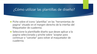 ¿Cómo utilizar las plantillas de diseño? 
 Piche sobre el icono “plantillas” en las “herramientas de 
pagina” situado en el margen derecho de la interfaz del 
Maquetador de cuadernia. 
 Seleccione la plantilladle diseño que desee aplicar a la 
pagina seleccionada y pinche sobre “aceptar para 
continuar o “cancelar” para volver al maquetador de 
cuadernia. 
 