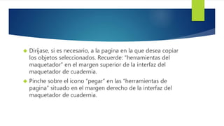  Diríjase, si es necesario, a la pagina en la que desea copiar 
los objetos seleccionados. Recuerde: “herramientas del 
maquetador” en el margen superior de la interfaz del 
maquetador de cuadernia. 
 Pinche sobre el icono “pegar” en las “herramientas de 
pagina” situado en el margen derecho de la interfaz del 
maquetador de cuadernia. 
 