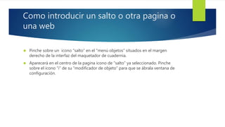 Como introducir un salto o otra pagina o 
una web 
 Pinche sobre un icono “salto” en el “menú objetos” situados en el margen 
derecho de la interfaz del maquetador de cuadernia. 
 Aparecerá en el centro de la pagina icono de “salto” ya seleccionado. Pinche 
sobre el icono “i” de su “modificador de objeto” para que se ábrala ventana de 
configuración. 
 