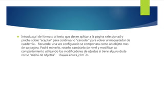  Introduzca i de formato al texto que desee aplicar a la pagina seleccionad y 
pinche sobre “aceptar” para continuar o “cancelar” para volver al maquetador de 
cuadernia . Recuerda: una ves configurado se comportara como un objeto mas 
de su pagina. Podrá moverlo, rotarlo, cambiarlo de nivel y modificar su 
comportamiento utilizando los modificadores de objetos si tiene alguna duda 
revise “menú de objetos” .16www.educa.jccm .es 
 