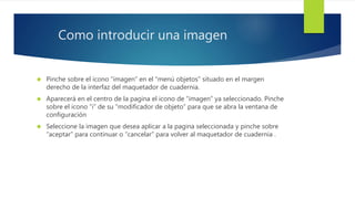 Como introducir una imagen 
 Pinche sobre el icono “imagen” en el “menú objetos” situado en el margen 
derecho de la interfaz del maquetador de cuadernia. 
 Aparecerá en el centro de la pagina el icono de “imagen” ya seleccionado. Pinche 
sobre el icono “i” de su “modificador de objeto” para que se abra la ventana de 
configuración 
 Seleccione la imagen que desea aplicar a la pagina seleccionada y pinche sobre 
“aceptar” para continuar o “cancelar” para volver al maquetador de cuadernia . 
 