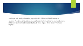 recuerde: una ves configurado se comportara como un objeto mas de su 
pagina . Podrá moverlo ,rotarlo, cambiarlo de nivel y modificar su comportamiento 
utilizando los modificadores de objetos. Si tiene alguna duda revise “ menú de 
objeto” 
 