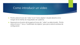 Como introducir un video 
 Pinche sobre el icono de “video” en el “menú objetos” situado derecho en la 
margen de la interfaz de maquetador de cuadernia. 
 Aparecerá en el centro de la pagina el icono de “ video” ya seleccionado . Pinche 
sobre el icono “i” de su “modificador de objetos” para que se abra la ventana de 
configuración 
 