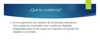 ¿Qué es cuadernia? 
 Es una aplicación de creación de contenidos educativos. 
Con cuadernia, es posible crear cuadernos digitales 
preparados para la red o para ser impresos sin perder los 
detalles ni la nitidez. 
 
