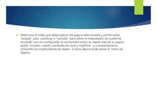  Seleccione el video que desea aplicar ala pagina seleccionada y pinche sobre 
“aceptar” para continuar o “cancelar” para volver al maquetador de cuadernia 
recuerde: una vez configurado se comportara como un objeto mas de su pagina 
podrá moverlo, rotarlo ,cambiarlo de nivel y modificar su comportamiento 
utilizando los modificadores de objeto. Si tiene alguna duda revise el “menú de 
objetos. 
 