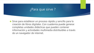 ¿Para que sirve ? 
 Sirve para establecer un proceso rápido y sencillo para la 
creación de libros digitales .Con cuadernia puede generar 
completas unidades didácticas que pueden contener 
información y actividades multimedia distribuibles a través 
de un navegador de internet. 
 
