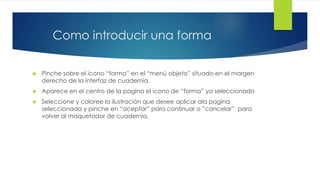 Como introducir una forma 
 Pinche sobre el icono “forma” en el “menú objeto” situado en el margen 
derecho de la interfaz de cuadernia. 
 Aparece en el centro de la pagina el icono de “forma” ya seleccionado 
 Seleccione y coloree la ilustración que desee aplicar ala pagina 
seleccionada y pinche en “aceptar” para continuar o ”cancelar” para 
volver al maquetador de cuadernia. 
 
