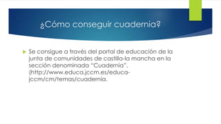 ¿Cómo conseguir cuadernia? 
 Se consigue a través del portal de educación de la 
junta de comunidades de castilla-la mancha en la 
sección denominada “Cuadernia”. 
(http://www.educa.jccm.es/educa-jccm/ 
cm/temas/cuadernia. 
 