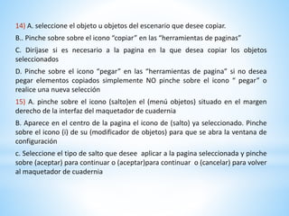 14) A. seleccione el objeto u objetos del escenario que desee copiar. 
B.. Pinche sobre sobre el icono “copiar” en las “herramientas de paginas” 
C. Diríjase si es necesario a la pagina en la que desea copiar los objetos 
seleccionados 
D. Pinche sobre el icono “pegar” en las “herramientas de pagina” si no desea 
pegar elementos copiados simplemente NO pinche sobre el icono “ pegar” o 
realice una nueva selección 
15) A. pinche sobre el icono (salto)en el (menú objetos) situado en el margen 
derecho de la interfaz del maquetador de cuadernia 
B. Aparece en el centro de la pagina el icono de (salto) ya seleccionado. Pinche 
sobre el icono (i) de su (modificador de objetos) para que se abra la ventana de 
configuración 
c. Seleccione el tipo de salto que desee aplicar a la pagina seleccionada y pinche 
sobre (aceptar) para continuar o (aceptar)para continuar o (cancelar) para volver 
al maquetador de cuadernia 
 