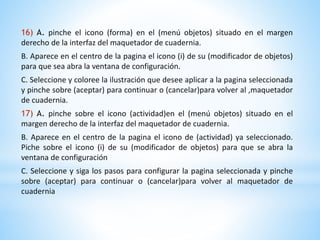 16) A. pinche el icono (forma) en el (menú objetos) situado en el margen 
derecho de la interfaz del maquetador de cuadernia. 
B. Aparece en el centro de la pagina el icono (i) de su (modificador de objetos) 
para que sea abra la ventana de configuración. 
C. Seleccione y coloree la ilustración que desee aplicar a la pagina seleccionada 
y pinche sobre (aceptar) para continuar o (cancelar)para volver al ,maquetador 
de cuadernia. 
17) A. pinche sobre el icono (actividad)en el (menú objetos) situado en el 
margen derecho de la interfaz del maquetador de cuadernia. 
B. Aparece en el centro de la pagina el icono de (actividad) ya seleccionado. 
Piche sobre el icono (i) de su (modificador de objetos) para que se abra la 
ventana de configuración 
C. Seleccione y siga los pasos para configurar la pagina seleccionada y pinche 
sobre (aceptar) para continuar o (cancelar)para volver al maquetador de 
cuadernia 
 