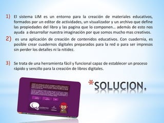 1) El sistema LIM es un entorno para la creación de materiales educativos, 
formados por un editor de actividades, un visualizador y un archivo que define 
las propiedades del libro y las pagina que lo componen… además de esto nos 
ayuda a desarrollar nuestra imaginación por que somos mucho mas creativos. 
2) es una aplicación de creación de contenidos educativos. Con cuadernia, es 
posible crear cuadernos digitales preparados para la red o para ser impresos 
sin perder los detalles ni la nitidez. 
3) Se trata de una herramienta fácil y funcional capaz de establecer un proceso 
rápido y sencillo para la creación de libros digitales. 
* 
 