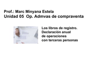 Los libros de registro.
Declaración anual
de operaciones
con terceras personas
Prof.: Marc Minyana Estela
Unidad 05 Op. Admvas de compraventa
 