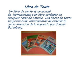 Libro de Texto
 Un libro de texto es un manual
de instrucciones o un libro estándar en
cualquier rama de estudio. Los libr...