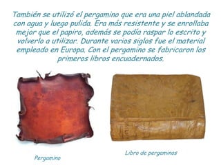 También se utilizó el pergamino que era una piel ablandada
con agua y luego pulida. Era más resistente y se enrollaba
 mej...